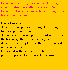 Text Box: Be aware that foreigners are usually charged more for about everything in Cambodia.Even local bus company's charge foreigners a higher fare than locals.Nasty Bus scam.Some bus company's offering Deluxe night time sleeper bus service. At first a fancy looking bus is parked outside the booking office but is moving away prior to departure to be replaced with a sub standard non sleeper bus. Explained with technical problems. This practise appears to be a regular occurrence.